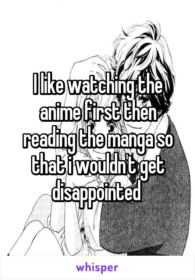 I like watching the anime first then reading the manga so that i wouldn't get disappointed 