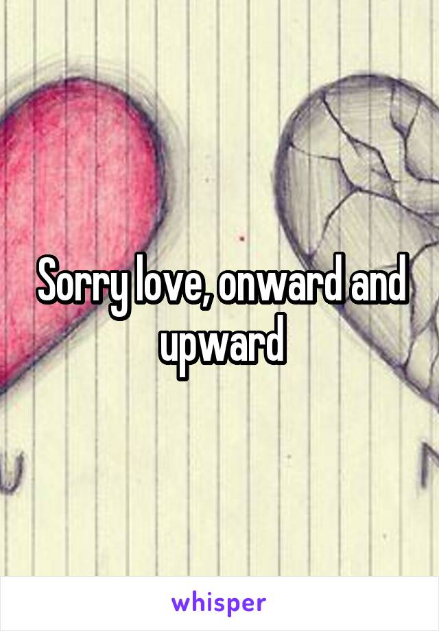 Sorry love, onward and upward