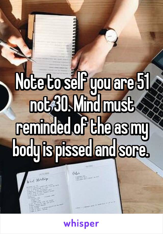Note to self you are 51 not 30. Mind must reminded of the as my body is pissed and sore. 