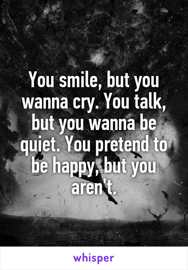 You smile, but you wanna cry. You talk, but you wanna be quiet. You pretend to be happy, but you aren't.