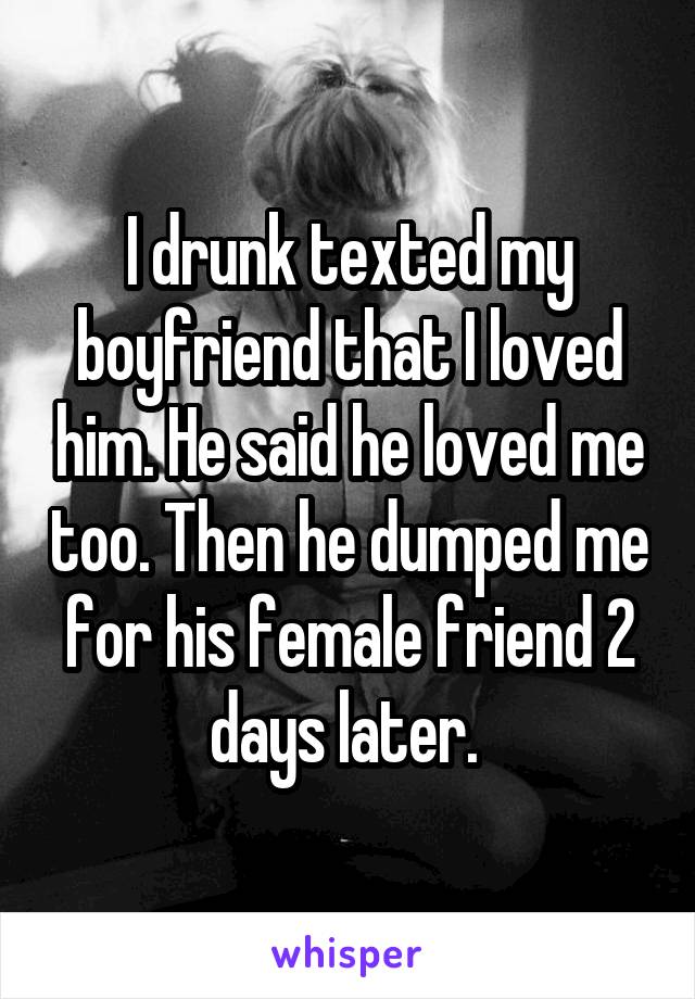 I drunk texted my boyfriend that I loved him. He said he loved me too. Then he dumped me for his female friend 2 days later. 