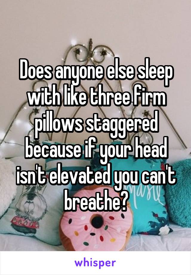 Does anyone else sleep with like three firm pillows staggered because if your head isn't elevated you can't breathe?