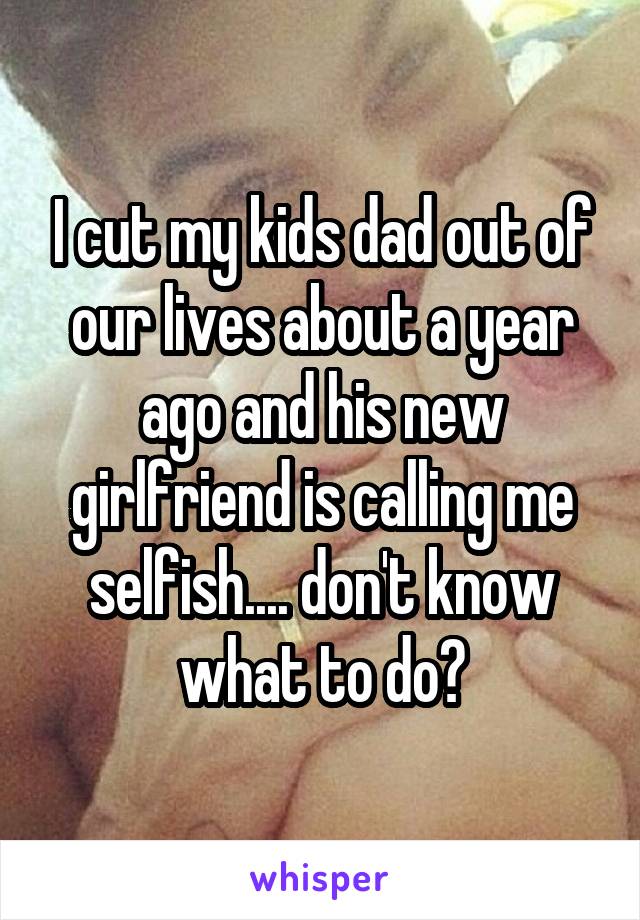 I cut my kids dad out of our lives about a year ago and his new girlfriend is calling me selfish.... don't know what to do?