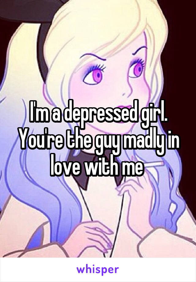 I'm a depressed girl. You're the guy madly in love with me 