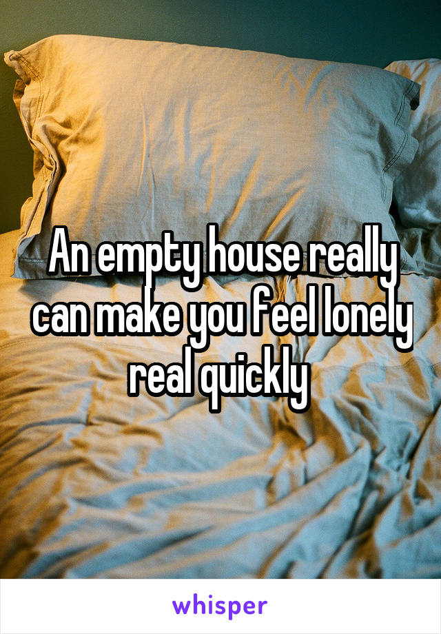 An empty house really can make you feel lonely real quickly 