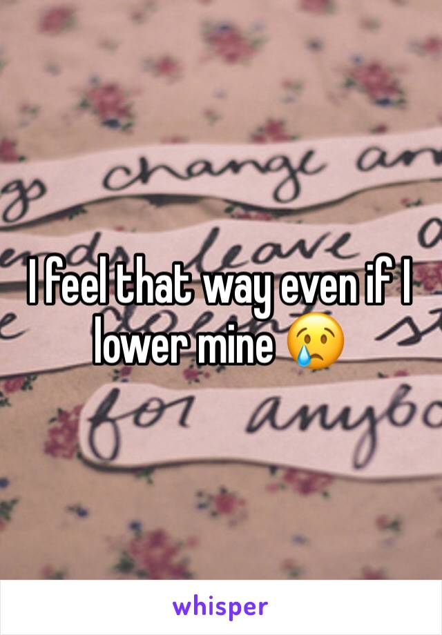 I feel that way even if I lower mine 😢