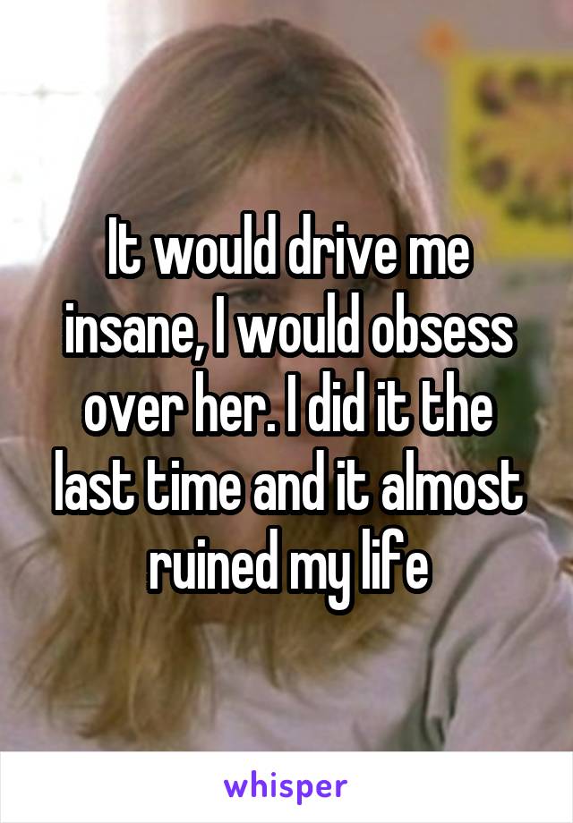 It would drive me insane, I would obsess over her. I did it the last time and it almost ruined my life