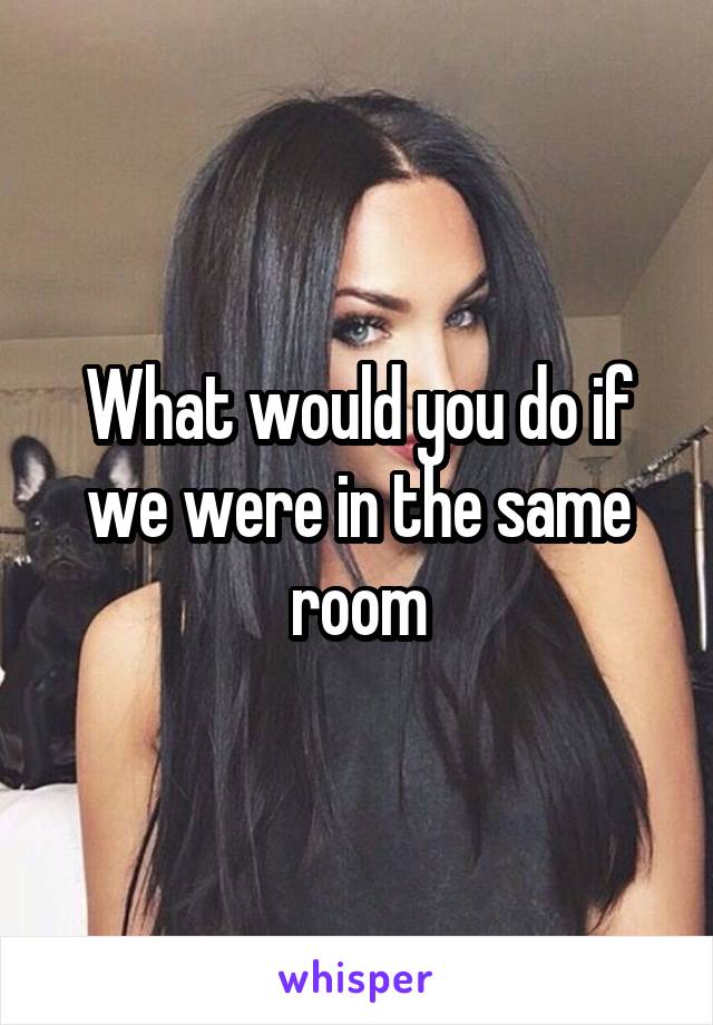What would you do if we were in the same room