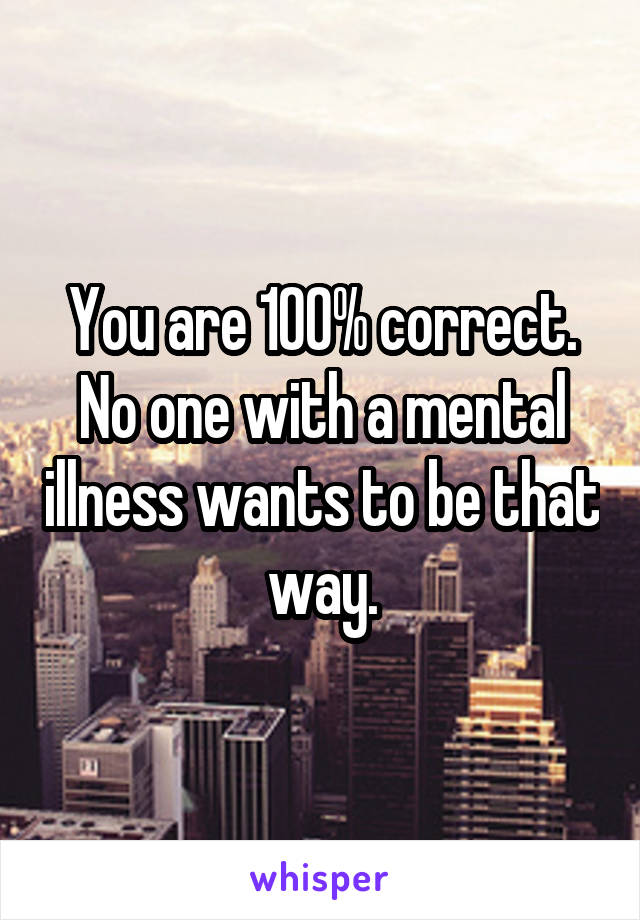 You are 100% correct.
No one with a mental illness wants to be that way.