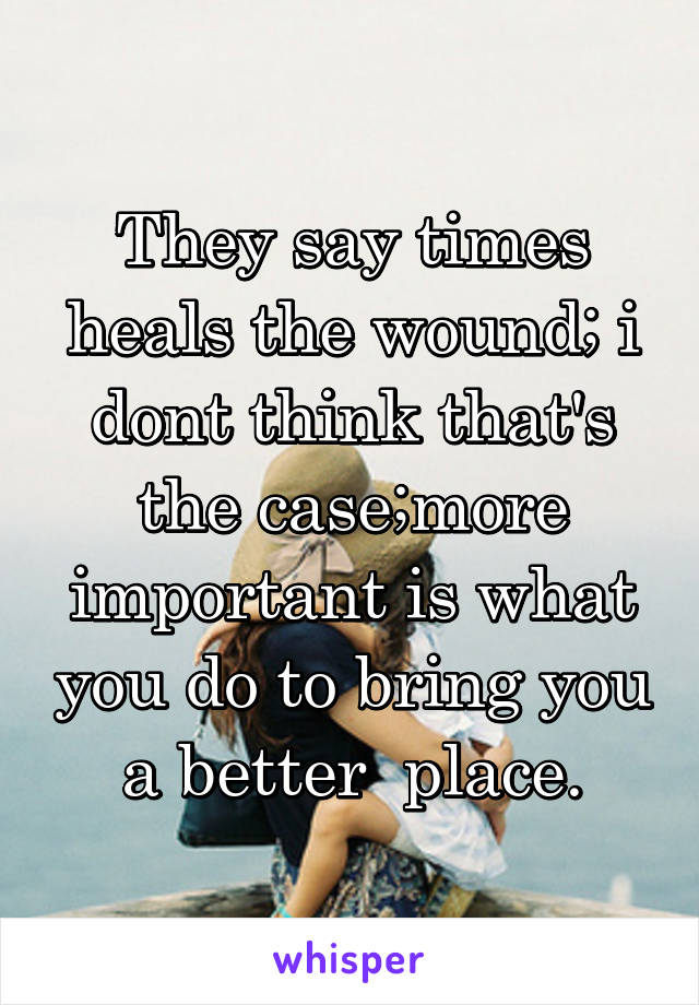 They say times heals the wound; i dont think that's the case;more important is what you do to bring you a better  place.