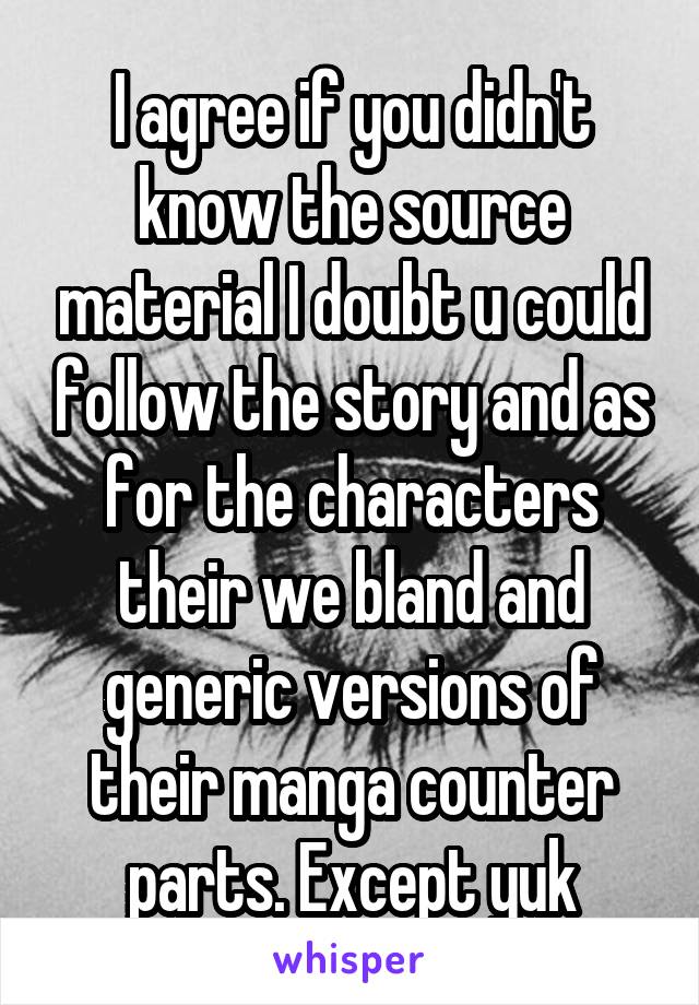 I agree if you didn't know the source material I doubt u could follow the story and as for the characters their we bland and generic versions of their manga counter parts. Except yuk
