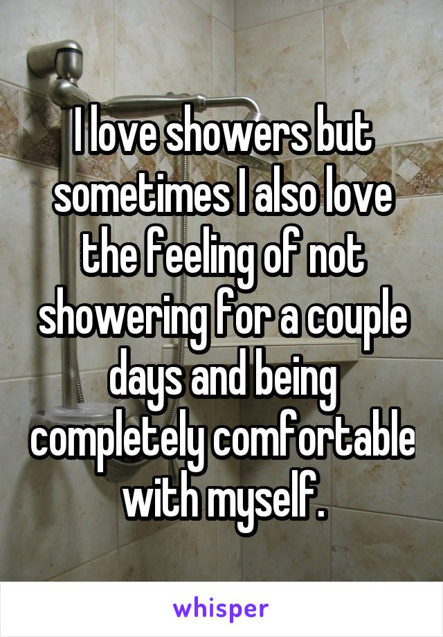 I love showers but sometimes I also love the feeling of not showering for a couple days and being completely comfortable with myself.