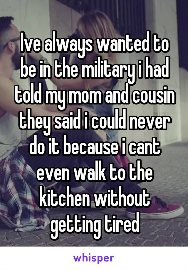 Ive always wanted to be in the military i had told my mom and cousin they said i could never do it because i cant even walk to the kitchen without getting tired