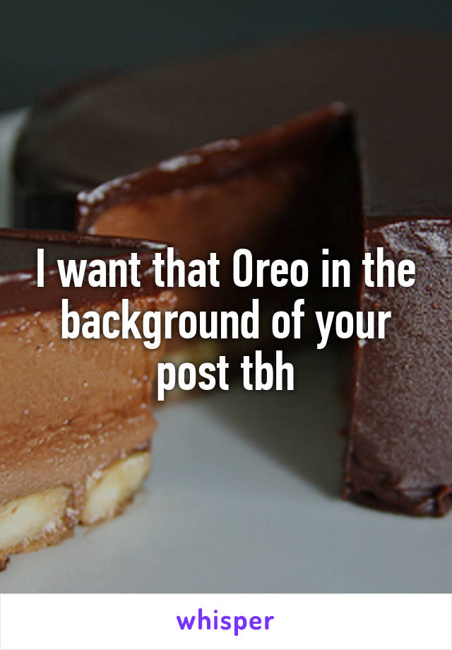 I want that Oreo in the background of your post tbh