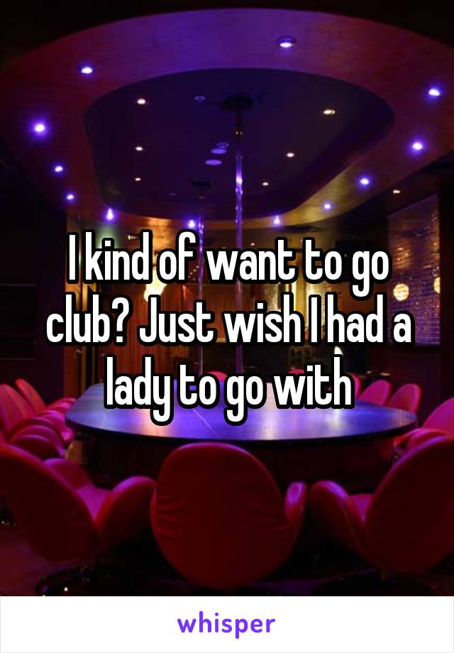 I kind of want to go club? Just wish I had a lady to go with