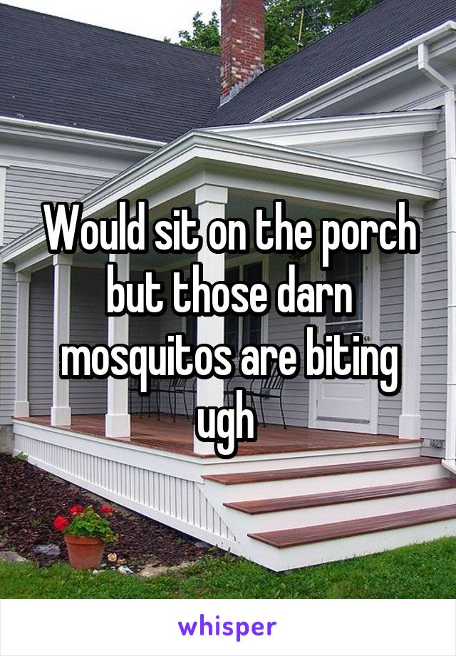 Would sit on the porch but those darn mosquitos are biting ugh 