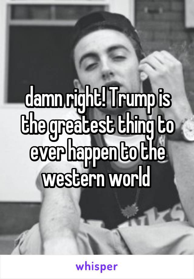 damn right! Trump is the greatest thing to ever happen to the western world 