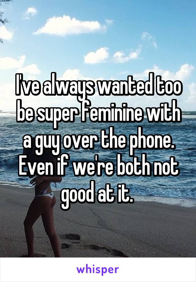 I've always wanted too be super feminine with a guy over the phone. Even if we're both not good at it. 