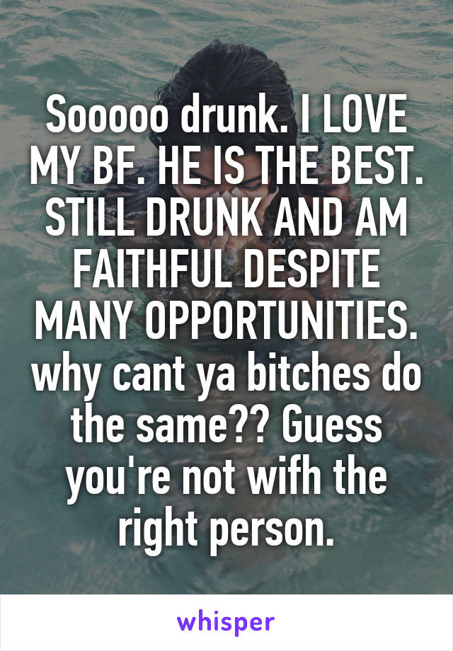 Sooooo drunk. I LOVE MY BF. HE IS THE BEST. STILL DRUNK AND AM FAITHFUL DESPITE MANY OPPORTUNITIES. why cant ya bitches do the same?? Guess you're not wifh the right person.