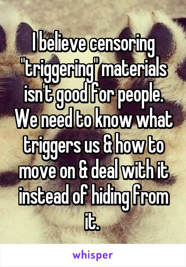 I believe censoring "triggering" materials isn't good for people. We need to know what triggers us & how to move on & deal with it instead of hiding from it. 