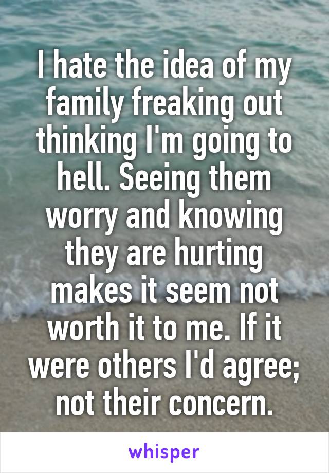 I hate the idea of my family freaking out thinking I'm going to hell. Seeing them worry and knowing they are hurting makes it seem not worth it to me. If it were others I'd agree; not their concern.
