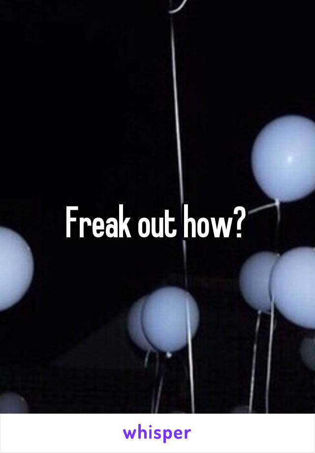 Freak out how? 