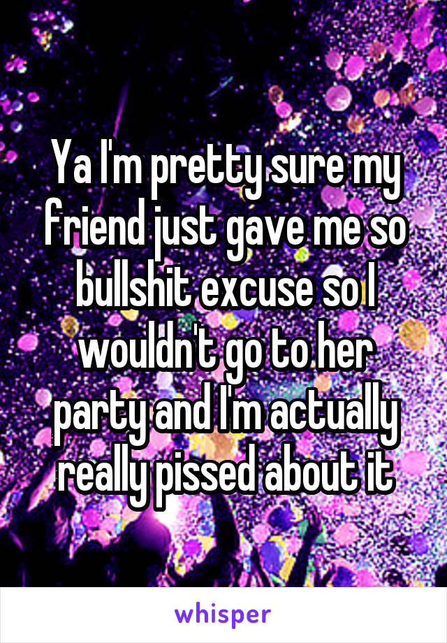 Ya I'm pretty sure my friend just gave me so bullshit excuse so I wouldn't go to her party and I'm actually really pissed about it