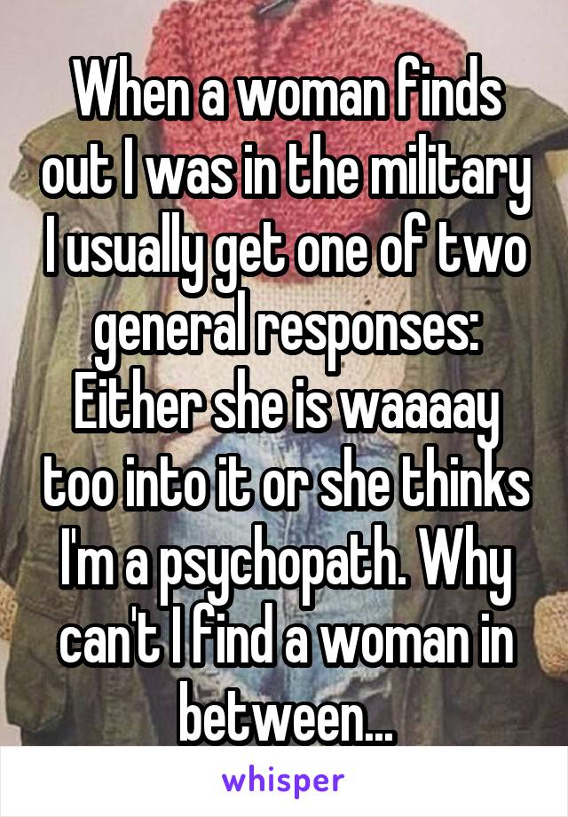 When a woman finds out I was in the military I usually get one of two general responses: Either she is waaaay too into it or she thinks I'm a psychopath. Why can't I find a woman in between...