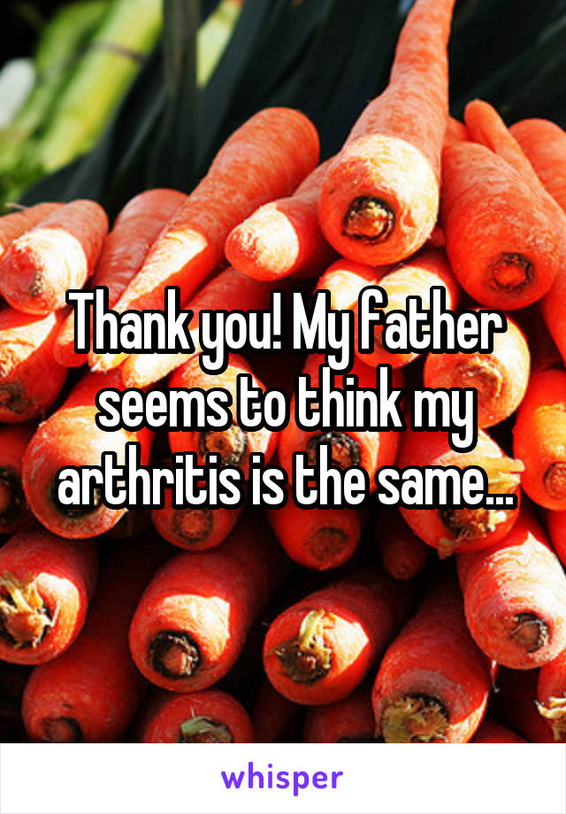 Thank you! My father seems to think my arthritis is the same...