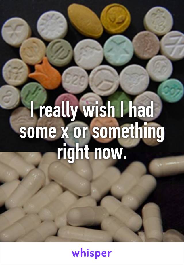 I really wish I had some x or something right now.