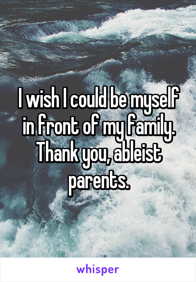 I wish I could be myself in front of my family. Thank you, ableist parents.