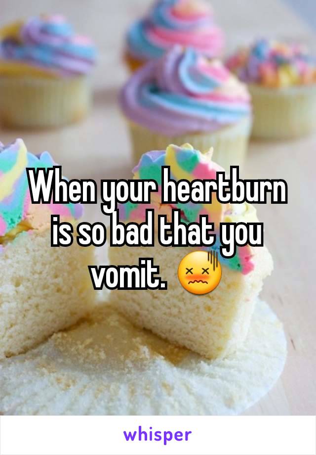 When your heartburn is so bad that you vomit. 😖