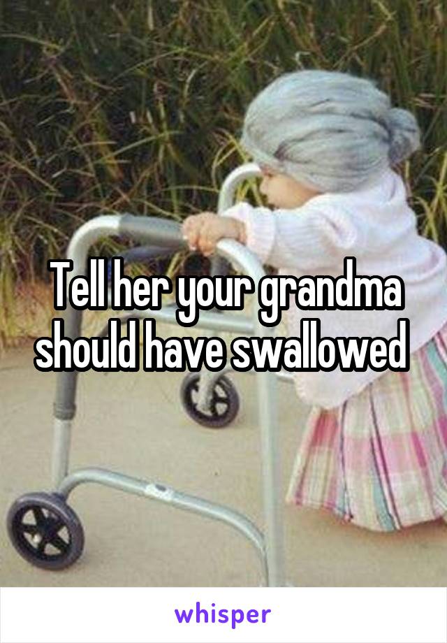 Tell her your grandma should have swallowed 