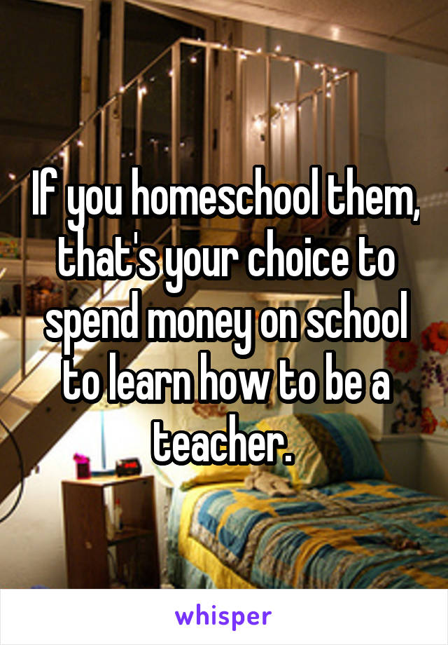 If you homeschool them, that's your choice to spend money on school to learn how to be a teacher. 