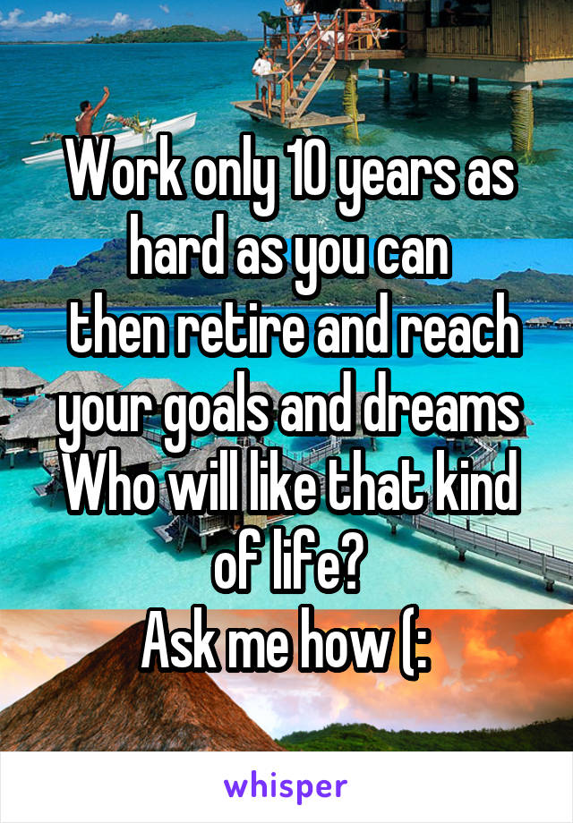 Work only 10 years as hard as you can
 then retire and reach your goals and dreams
Who will like that kind of life?
Ask me how (: 