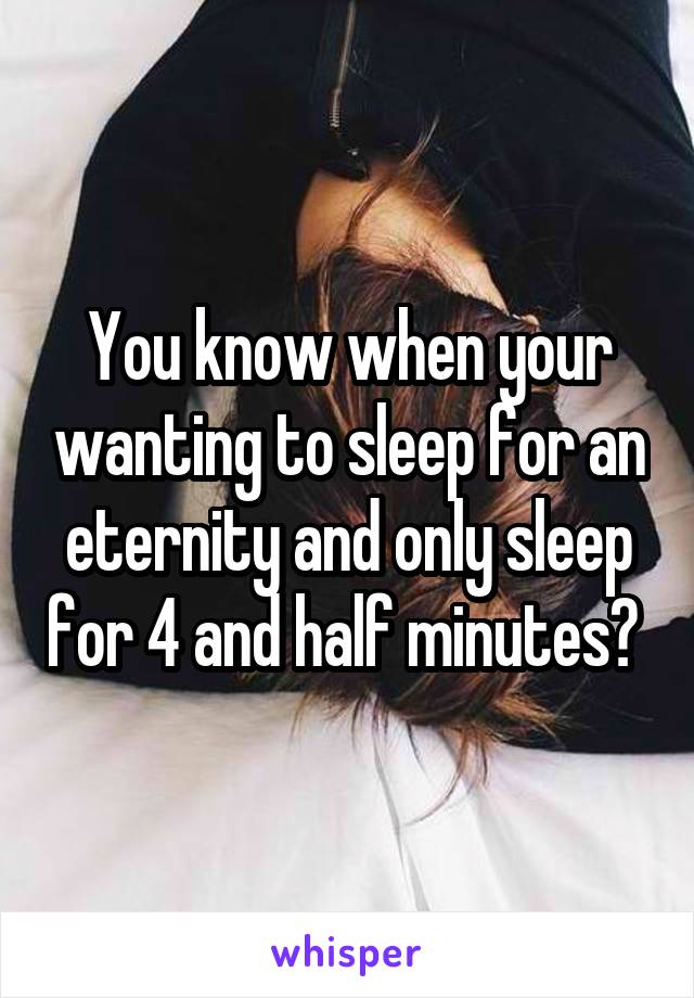 You know when your wanting to sleep for an eternity and only sleep for 4 and half minutes? 