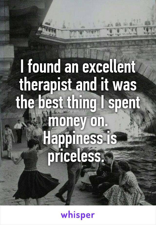I found an excellent therapist and it was the best thing I spent money on.
 Happiness is priceless. 