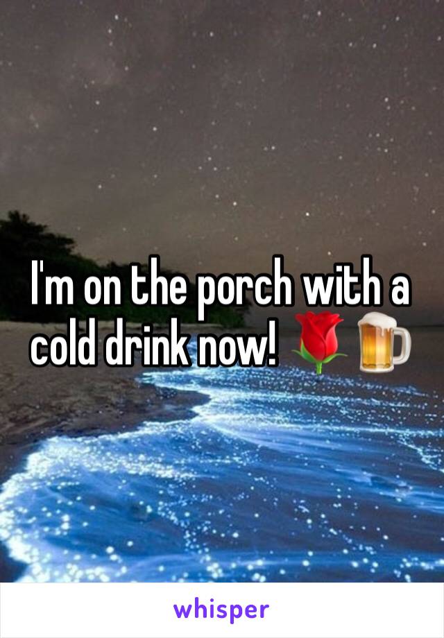 I'm on the porch with a cold drink now! 🌹🍺