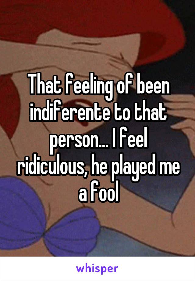 That feeling of been indiferente to that person... I feel ridiculous, he played me a fool