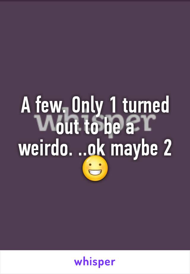 A few. Only 1 turned out to be a weirdo. ..ok maybe 2 😀