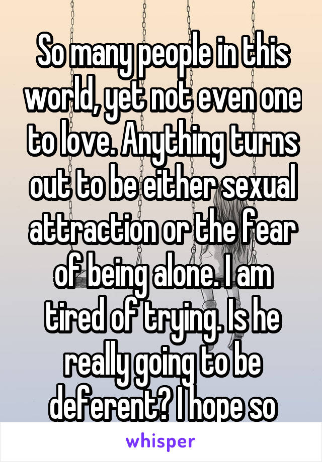 So many people in this world, yet not even one to love. Anything turns out to be either sexual attraction or the fear of being alone. I am tired of trying. Is he really going to be deferent? I hope so