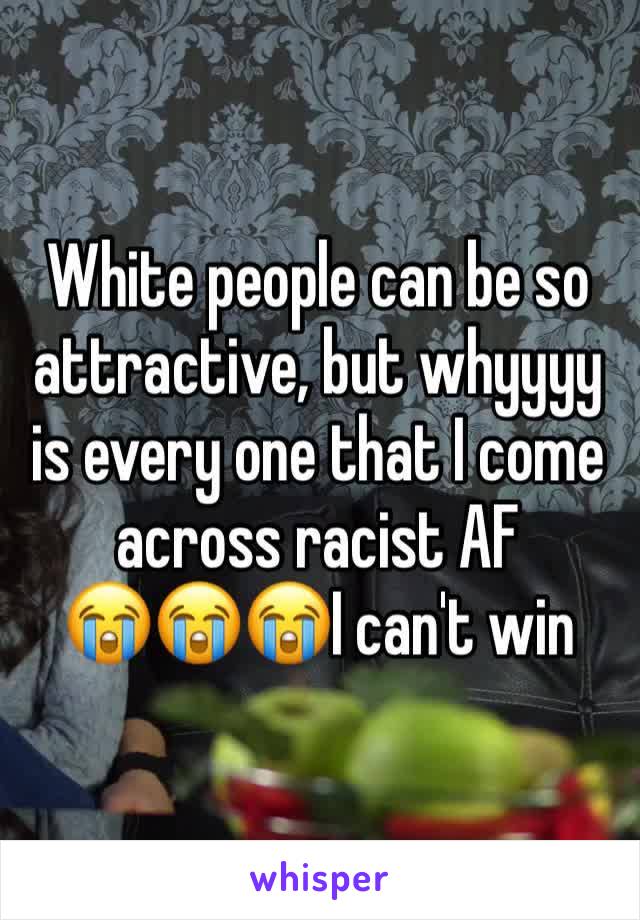 White people can be so attractive, but whyyyy is every one that I come across racist AF 
😭😭😭I can't win 