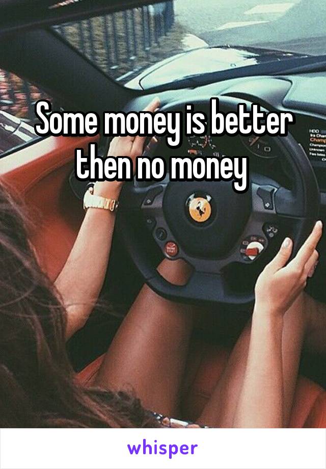 Some money is better then no money 



