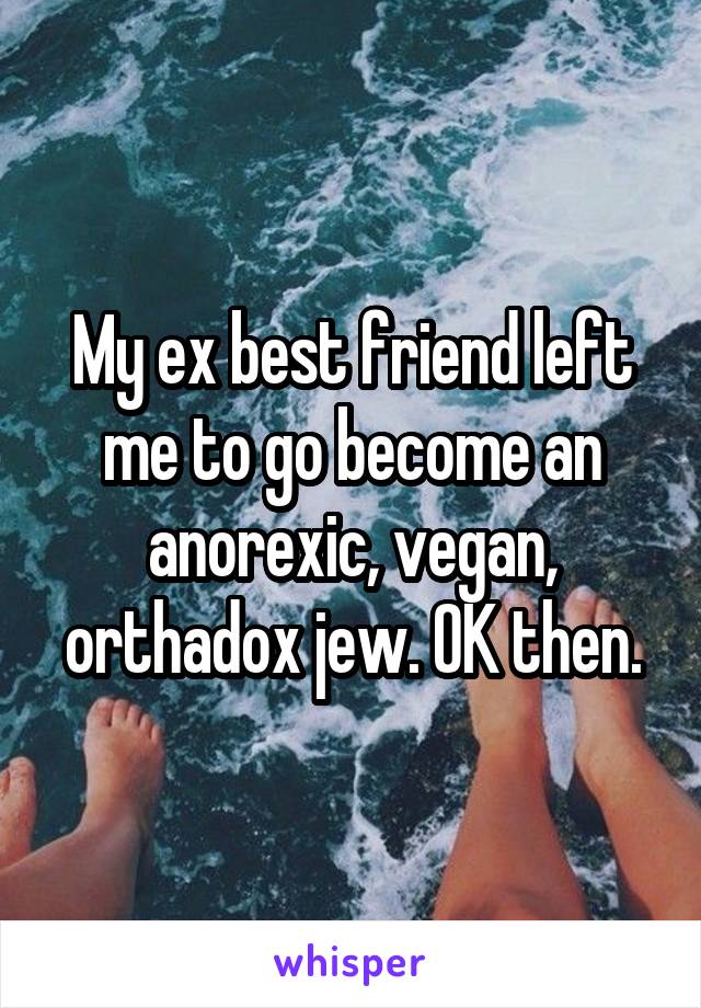 My ex best friend left me to go become an anorexic, vegan, orthadox jew. OK then.
