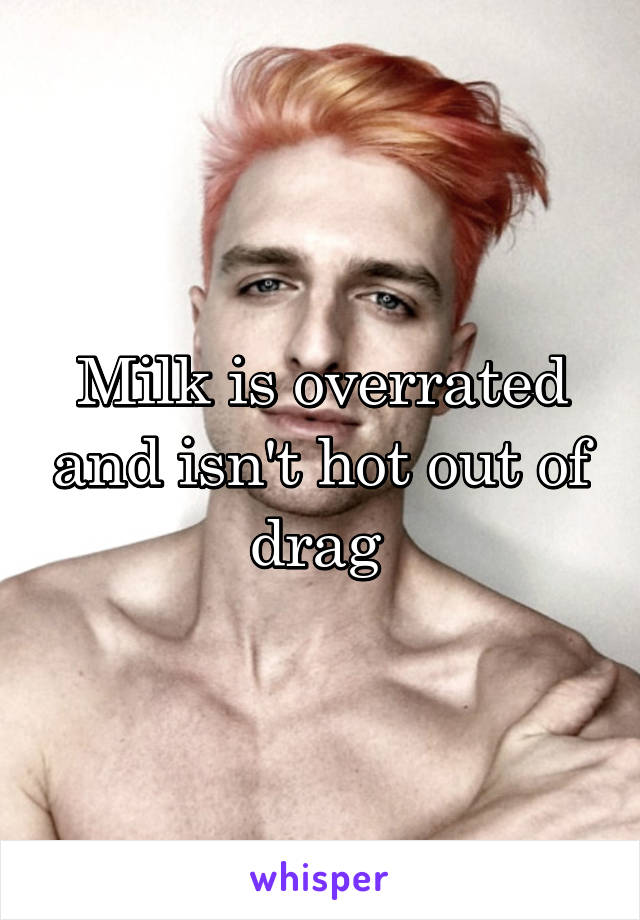 Milk is overrated and isn't hot out of drag 