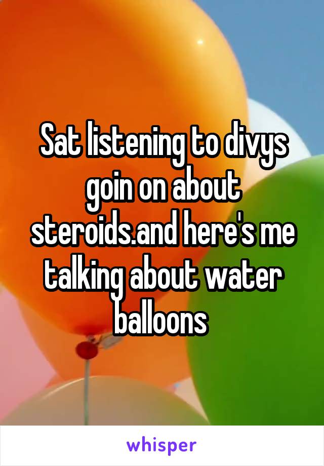 Sat listening to divys goin on about steroids.and here's me talking about water balloons 