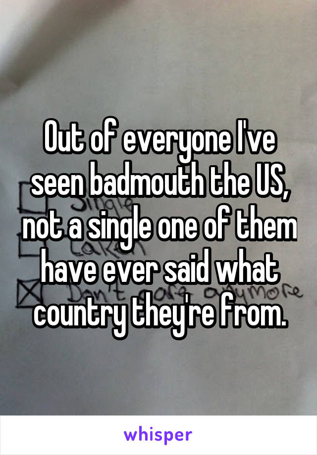 Out of everyone I've seen badmouth the US, not a single one of them have ever said what country they're from.