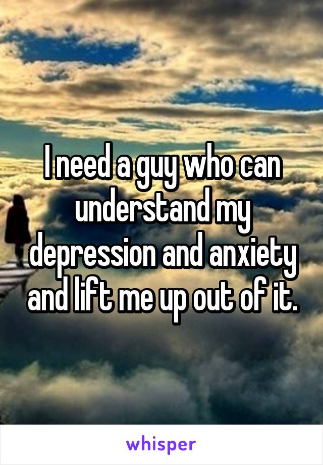 I need a guy who can understand my depression and anxiety and lift me up out of it.
