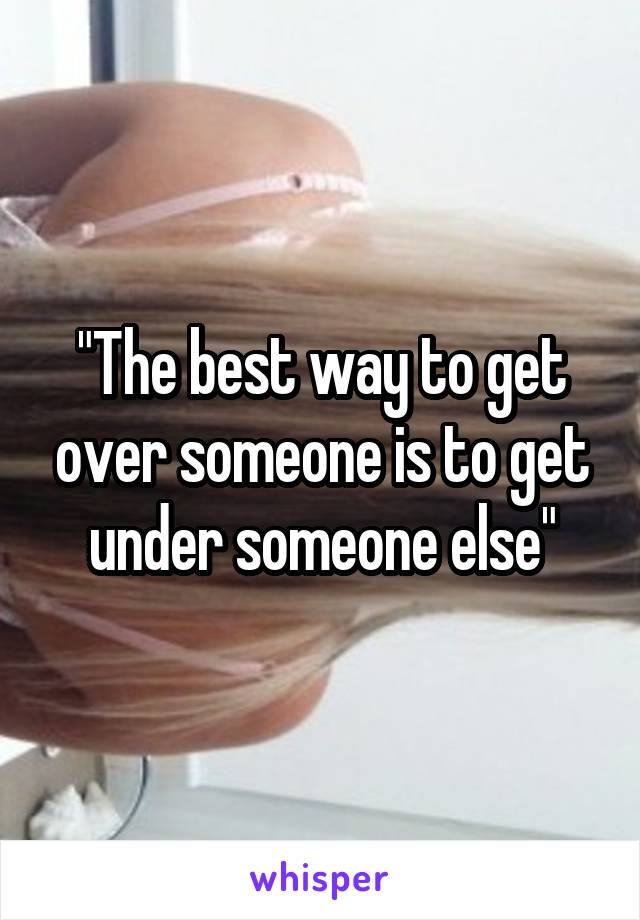 "The best way to get over someone is to get under someone else"