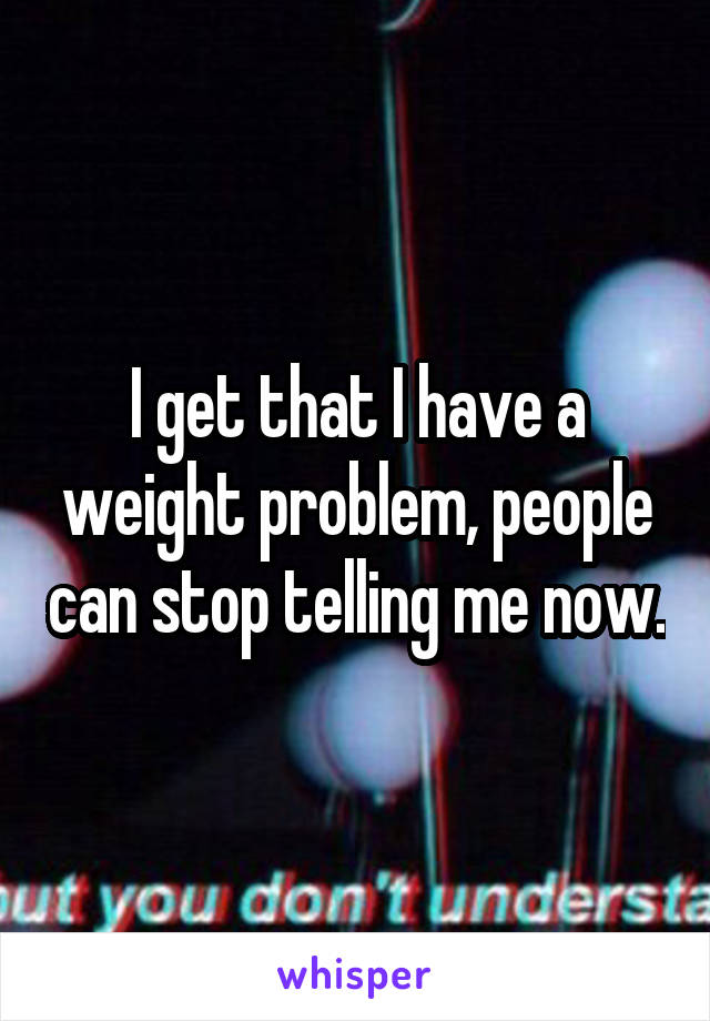I get that I have a weight problem, people can stop telling me now.